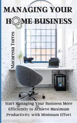 Managing Your Home Business: Start Managing Your Business More Efficiently to Achieve Maximum  Productivity with Minimum Effort