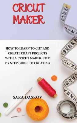 Cricut Maker: How to Learn to Cut and Create Craft Projects with a Cricut Maker. Step by  Step Guide to Creating