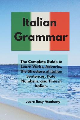 Italian Grammar: The Complete Guide to Learn Verbs, Adverbs, the Structure of Italian  Sentences, Date, Numbers, and Time in Italian.