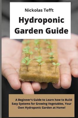 Hydroponic Garden Guide: A Beginner's Guide to Learn how to Build Easy Systems for Growing  Vegetables, Your Own Hydroponic Garden at Home!
