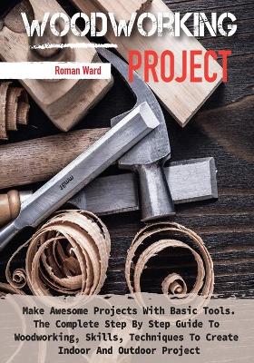 Woodworking Project: Make Awesome Projects With Basic Tools. The Complete Step By Step Guide To  Woodworking, Skills, Techniques To Create Indoor And Outdoor Project