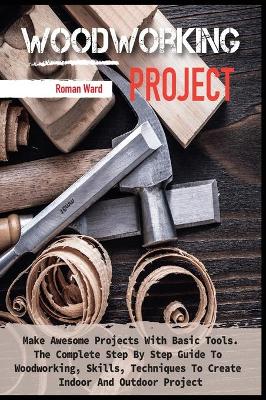 Woodworking Project: Make Awesome Projects With Basic Tools. The Complete Step By Step Guide To  Woodworking, Skills, Techniques To Create Indoor And Outdoor Project