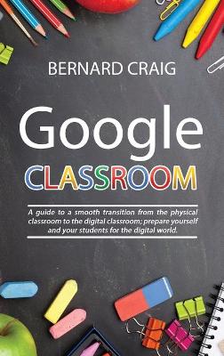 Google Classroom: A Guide to a Smooth Transition From the Physical Classroom to the Digital  Classroom; Prepare Yourself and Your Students for the Digital World