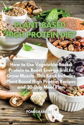Plant-Based High Protein Diet: How to Use Vegetable-Based Protein to Boost Energy and to Grow Muscle. This  Book Includes Plant Based High Protein Recipes and 30-Day Meal Plan