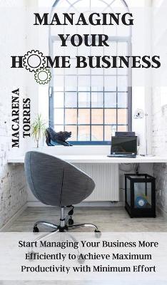 Managing Your Home Business: Start Managing Your Business More Efficiently to Achieve Maximum  Productivity with Minimum Effort