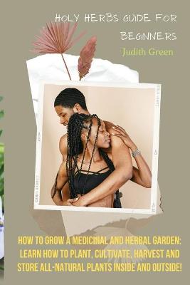 Holy Herbs Guide for Beginners: How To Grow A Medicinal And Herbal Garden: Learn How To Plant, Cultivate,  Harvest And Store All-Natural Plants Inside And Outside!