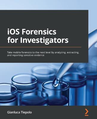 iOS Forensics for Investigators: Take mobile forensics to the next level by analyzing, extracting, and  reporting sensitive evidence