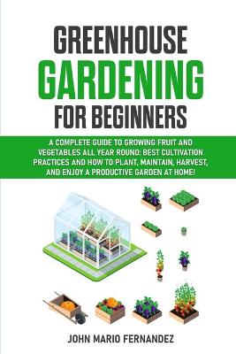 Greenhouse Gardening for Beginners: A Complete Guide to Growing Fruit and Vegetables All Year Round: Best   cultivation practices and how to plant, maintain, harvest, and enjoy a   productive garden at home!