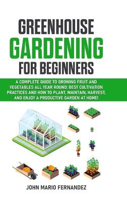 Greenhouse Gardening for Beginners: A Complete Guide to Growing Fruit and Vegetables All Year Round: Best   cultivation practices and how to plant, maintain, harvest, and enjoy a   productive garden at home!