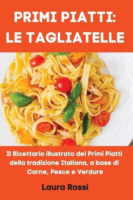 Primi Piatti: LE TAGLIATELLE: Il Ricettario illustrato dei Primi Piatti della tradizione  Italiana, a base di Carne, Pesce e Verdure (Italian Cookbook)