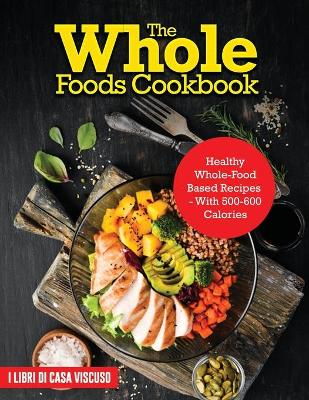 Whole Foods Cookbook: Healthy Whole-Food Based Recipes - With 500-600 Calories