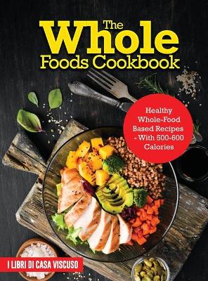 Whole Foods Cookbook: Healthy Whole-Food Based Recipes - With 500-600 Calories