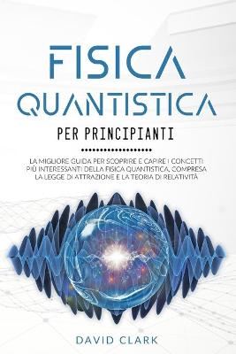 Fisica Quantistica Per Principianti: La migliore guida per scoprire e capire i concetti più interessanti della  fisica quantistica, compresa la legge di attrazione e la teoria di relatività