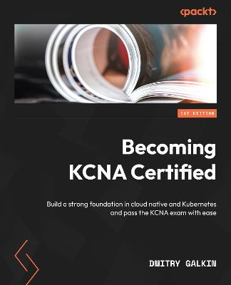 Becoming KCNA Certified: Build a strong foundation in cloud native and Kubernetes and pass the KCNA  exam with ease