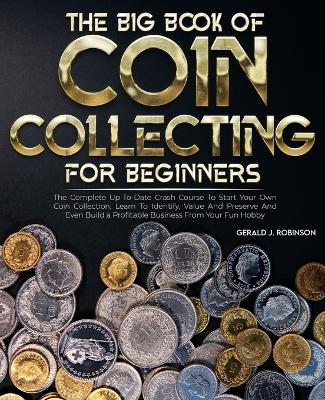 Big Book Of Coin Collecting For Beginners: The Complete Up-To-Date Crash Course To Start Your Own Coin Collection,  Learn To Identify, Value And Preserve And Even Build a Profitable Business From Your Fun Hobby