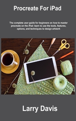Procreate For iPad: The complete user guide for beginners on how to master procreate on the  iPad: learn to use the tools, features, options, and techniques to design artwork
