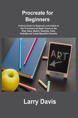 Procreate for Beginners: A Quick Guide for Beginners and Artists to Use Procreate and Apple Pencil on  the iPad: Draw, Sketch, Illustrate, Paint, Animate and Create Beautiful Artworks