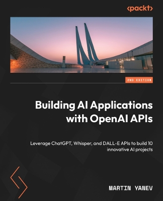 Building AI Applications with OpenAI APIs: Leverage ChatGPT, Whisper, and DALL-E APIs to build 10 innovative AI projects 2nd Revised edition