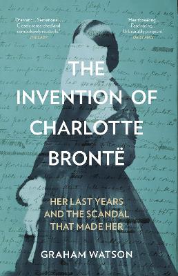 Invention of Charlotte Brontë: Her Last Years and the Scandal That Made Her New edition