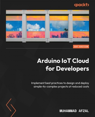 Arduino IoT Cloud for Developers: Implement best practices to design and deploy simple-to-complex projects at  reduced costs