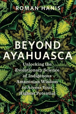 Beyond Ayahuasca: Unlocking the Evolutionary Science of Indigenous Amazonian Wisdom to Access  Your Highest Potential