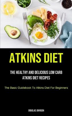 Atkins Diet: The Healthy And Delicious Low Carb Atkins Diet Recipes (The Basic Guidebook  To Atkins Diet For Beginners)