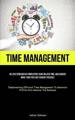 Time Management: Be Less Stressed By Completing Tasks In Less Time, And Achieve More Than You  Ever Thought Possible (Implementing Efficient Time Management To Generate Profits And Advance The Business)