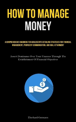 How To Manage Money: A Comprehensive Handbook For Adolescents Detailing Strategies For Financial  Management, Proficient Communication, And Goal Attainment (Assert Dominance Over Your Finances Through The Establishment Of Financial Objectives)