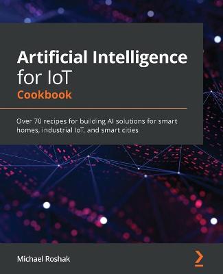 Artificial Intelligence for IoT Cookbook: Over 70 recipes for building AI solutions for smart homes, industrial IoT,  and smart cities