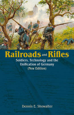 Railroads and Rifles: Soldiers, Technology and the Unification of Germany (New Edition) New edition