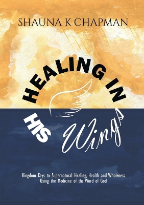 Healing in His Wings: Kingdom Keys to Supernatural Healing, Health and Wholeness Using the  Medicine of the Word of God