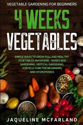 Vegetable Gardening For Beginners: 4 WEEKS VEGETABLES - Simple Ways to Grow Full and Healthy Vegetables  Anywhere - Raised Bed Gardening, Vertical Gardening, Horticulture For Beginners, and Hydroponics