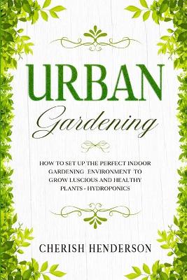 Urban Gardening: How To Set Up The Perfect Indoor Gardening Environment To Grow Luscious and  Healthy Plants - Hydroponics