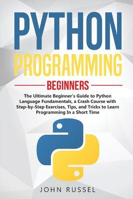 Python Programming: The Ultimate Beginner's Guide to Python Language Fundamentals, a Crash  Course with Step-by-Step Exercises, Tips, and Tricks to Learn Programming in a Short Time