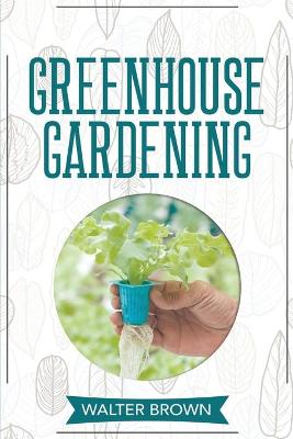 Greenhouse Gardening: A Beginner's Guide to Building a Perfect Greenhouse and Growing Vegetables,  Herbs and Fruit Year Round