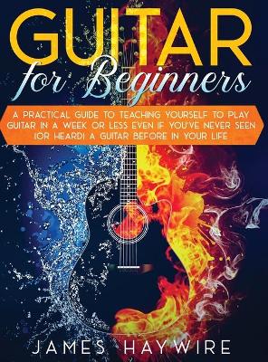 Guitar for Beginners A Practical Guide To Teaching Yourself To Play Guitar  In A Week Or Less Even If You've Never Seen (Or Heard) A Guitar Before In Your Life