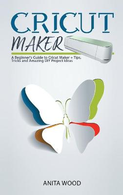 Cricut Maker: A Beginner's Guide to Cricut Maker plus Tips, Tricks and Amazing DIY Project  Ideas