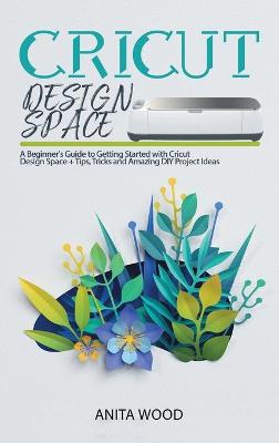 Cricut Design Space: A Beginner's Guide to Getting Started with Cricut Design Space plus Tips,  Tricks and Amazing DIY Project Ideas