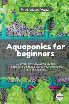 Aquaponics for beginners: BUILD YOUR OWN AQUAPONIC GARDEN. A beginner's guide to growing your own  herbs, fruit and vegetables.