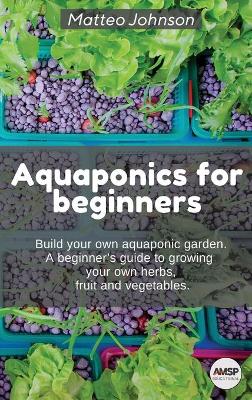 Aquaponics for beginners: BUILD YOUR OWN AQUAPONIC GARDEN. A beginner's guide to growing your own  herbs, fruit and vegetables.