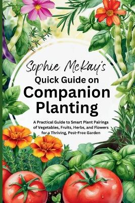 Sophie McKay's Quick Guide on Companion Planting: A Practical Guide to Smart Plant Pairings of Vegetables, Fruits, Herbs, and  Flowers for a Thriving, Pest-Free Garden