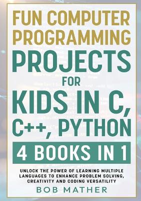 Fun Computer Programming Projects for Kids in C, Cplusplus, Python: 4 Books in 1: Unlock the Power of Learning Multiple Languages to Enhance  Problem Solving, ... Versatility (Coding for Absolute Beginners)