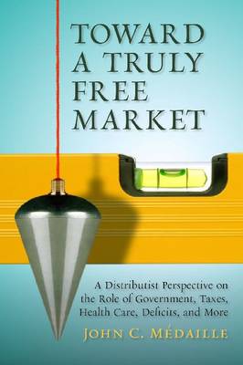 Toward a Truly Free Market: A Distributist Perspective on the Role of Government, Taxes, Health Care,  Deficits, and More