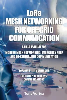 LoRa Mesh Networking for Off-Grid Communication: A field manual for modern mesh networking, emergency prep, and  de-centralized communication.