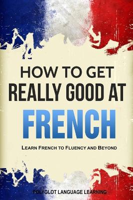 How to Get Really Good at French: Learn French to Fluency and Beyond 3rd ed.