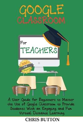 Google Classroom for Teachers (2020 and Beyond): A User Guide for Beginners to Master the Use of Google Classroom to Provide  Students With an Engaging and Fun Virtual Distance Learning