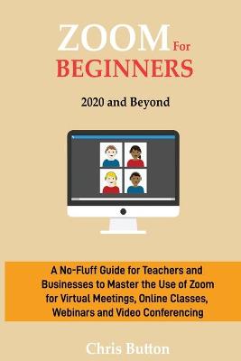 Zoom for Beginners (2020 and Beyond): A No-Fluff Guide for Teachers and Businesses to Master the Use of Zoom for  Virtual Meetings, Online Classes, Webinars and Video Conferencing