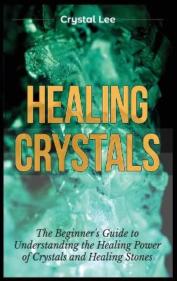 Healing Crystals: Beginner's Guide to Understanding the Healing Power of Crystals and Healing  Stones