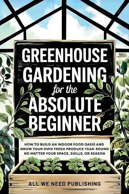Greenhouse Gardening for the Absolute Beginner: How to Build an Indoor Food Oasis and Grow Your Own Fresh Produce  Year-Round, No Matter Your Space, Skills, or Season