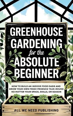Greenhouse Gardening for the Absolute Beginner: How to Build an Indoor Food Oasis and Grow Your Own Fresh Produce  Year-Round, No Matter Your Space, Skills, or Season